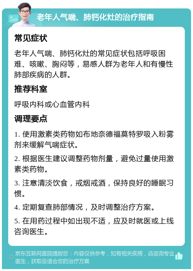 老年人气喘、肺钙化灶的治疗指南 常见症状 老年人气喘、肺钙化灶的常见症状包括呼吸困难、咳嗽、胸闷等，易感人群为老年人和有慢性肺部疾病的人群。 推荐科室 呼吸内科或心血管内科 调理要点 1. 使用激素类药物如布地奈德福莫特罗吸入粉雾剂来缓解气喘症状。 2. 根据医生建议调整药物剂量，避免过量使用激素类药物。 3. 注意清淡饮食，戒烟戒酒，保持良好的睡眠习惯。 4. 定期复查肺部情况，及时调整治疗方案。 5. 在用药过程中如出现不适，应及时就医或上线咨询医生。