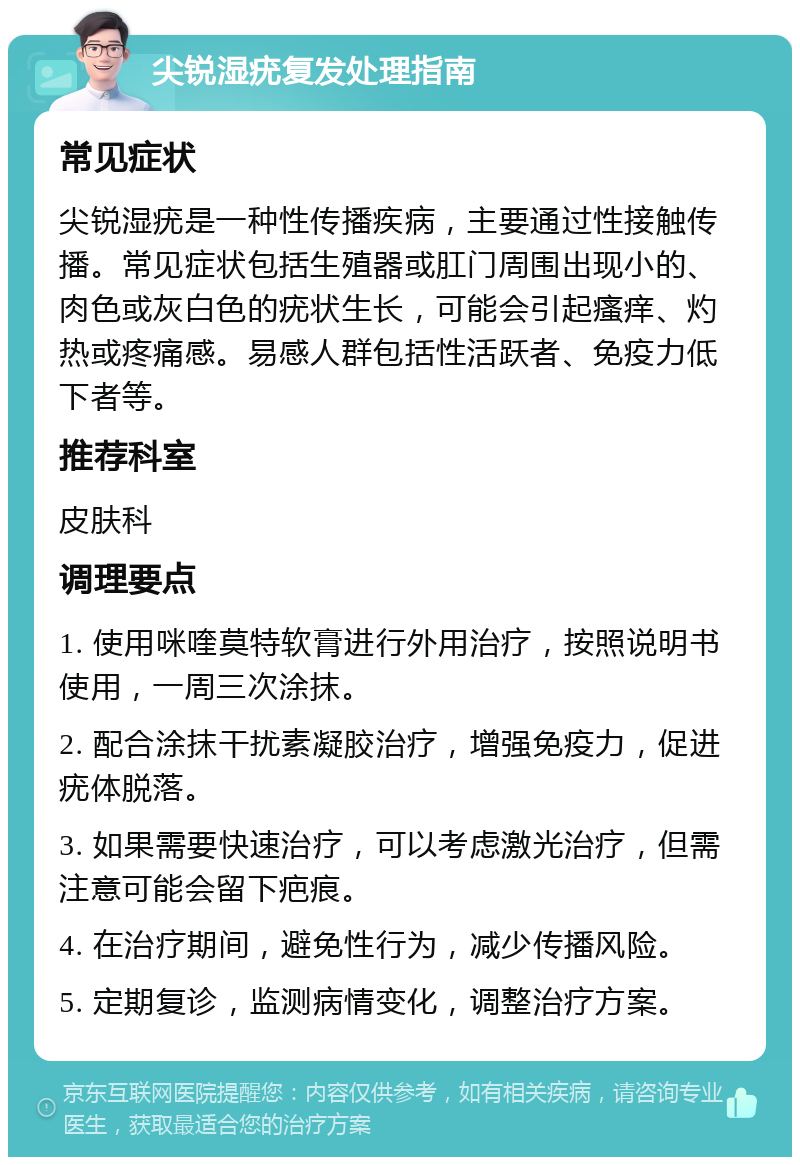 尖锐湿疣复发处理指南 常见症状 尖锐湿疣是一种性传播疾病，主要通过性接触传播。常见症状包括生殖器或肛门周围出现小的、肉色或灰白色的疣状生长，可能会引起瘙痒、灼热或疼痛感。易感人群包括性活跃者、免疫力低下者等。 推荐科室 皮肤科 调理要点 1. 使用咪喹莫特软膏进行外用治疗，按照说明书使用，一周三次涂抹。 2. 配合涂抹干扰素凝胶治疗，增强免疫力，促进疣体脱落。 3. 如果需要快速治疗，可以考虑激光治疗，但需注意可能会留下疤痕。 4. 在治疗期间，避免性行为，减少传播风险。 5. 定期复诊，监测病情变化，调整治疗方案。