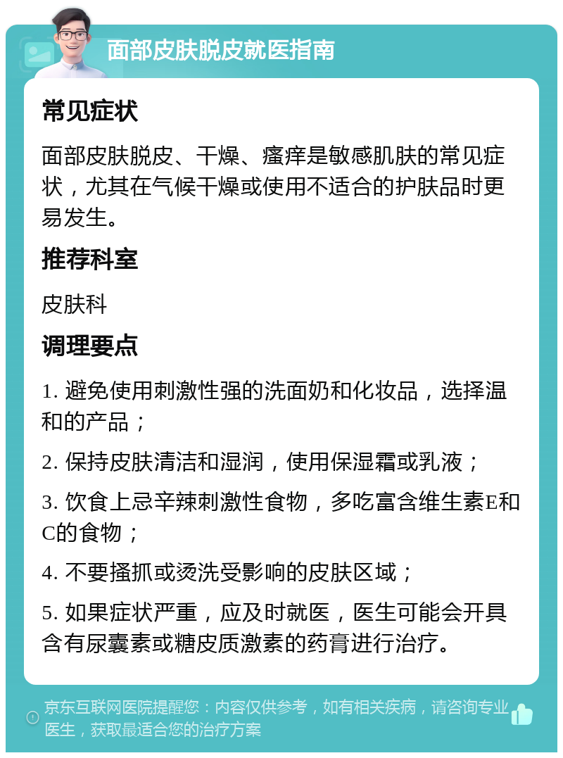 面部皮肤脱皮就医指南 常见症状 面部皮肤脱皮、干燥、瘙痒是敏感肌肤的常见症状，尤其在气候干燥或使用不适合的护肤品时更易发生。 推荐科室 皮肤科 调理要点 1. 避免使用刺激性强的洗面奶和化妆品，选择温和的产品； 2. 保持皮肤清洁和湿润，使用保湿霜或乳液； 3. 饮食上忌辛辣刺激性食物，多吃富含维生素E和C的食物； 4. 不要搔抓或烫洗受影响的皮肤区域； 5. 如果症状严重，应及时就医，医生可能会开具含有尿囊素或糖皮质激素的药膏进行治疗。