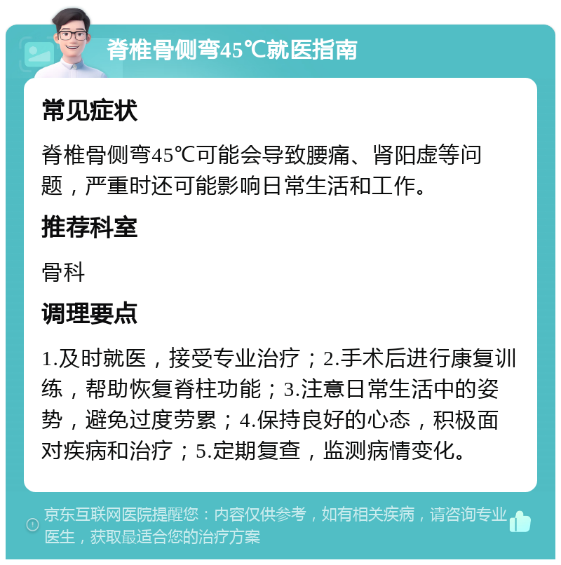 脊椎骨侧弯45℃就医指南 常见症状 脊椎骨侧弯45℃可能会导致腰痛、肾阳虚等问题，严重时还可能影响日常生活和工作。 推荐科室 骨科 调理要点 1.及时就医，接受专业治疗；2.手术后进行康复训练，帮助恢复脊柱功能；3.注意日常生活中的姿势，避免过度劳累；4.保持良好的心态，积极面对疾病和治疗；5.定期复查，监测病情变化。