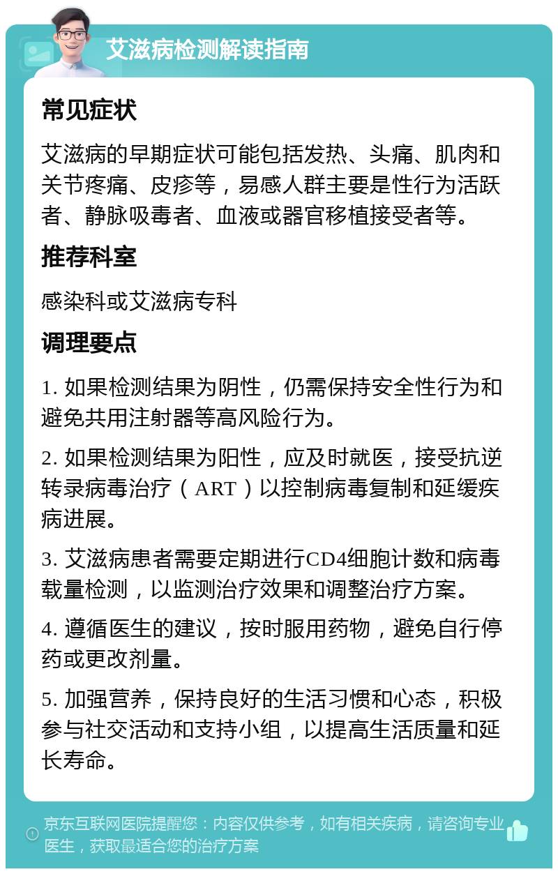 艾滋病检测解读指南 常见症状 艾滋病的早期症状可能包括发热、头痛、肌肉和关节疼痛、皮疹等，易感人群主要是性行为活跃者、静脉吸毒者、血液或器官移植接受者等。 推荐科室 感染科或艾滋病专科 调理要点 1. 如果检测结果为阴性，仍需保持安全性行为和避免共用注射器等高风险行为。 2. 如果检测结果为阳性，应及时就医，接受抗逆转录病毒治疗（ART）以控制病毒复制和延缓疾病进展。 3. 艾滋病患者需要定期进行CD4细胞计数和病毒载量检测，以监测治疗效果和调整治疗方案。 4. 遵循医生的建议，按时服用药物，避免自行停药或更改剂量。 5. 加强营养，保持良好的生活习惯和心态，积极参与社交活动和支持小组，以提高生活质量和延长寿命。