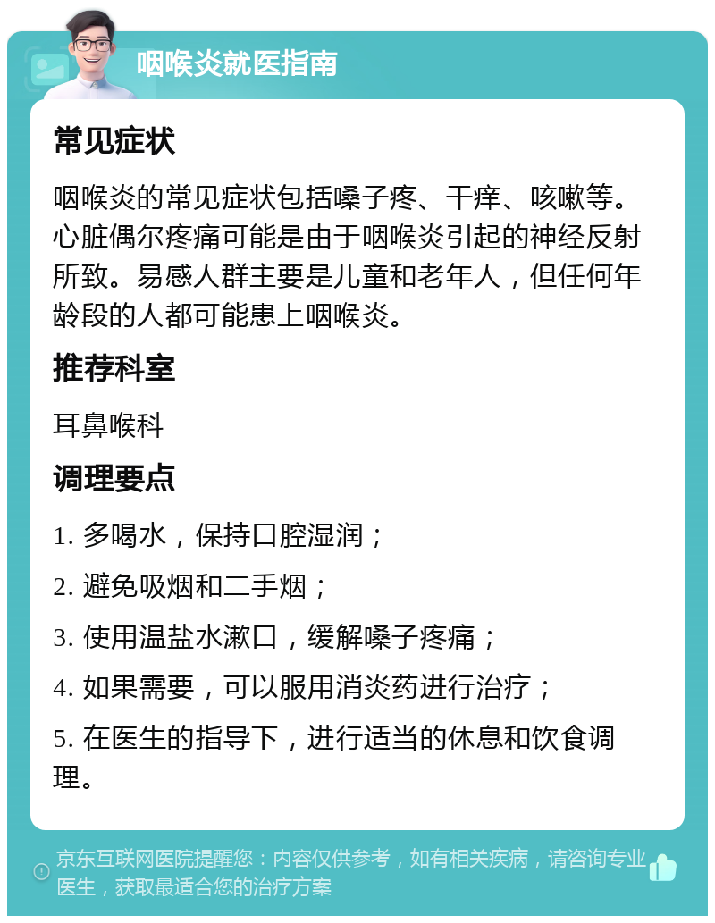 咽喉炎就医指南 常见症状 咽喉炎的常见症状包括嗓子疼、干痒、咳嗽等。心脏偶尔疼痛可能是由于咽喉炎引起的神经反射所致。易感人群主要是儿童和老年人，但任何年龄段的人都可能患上咽喉炎。 推荐科室 耳鼻喉科 调理要点 1. 多喝水，保持口腔湿润； 2. 避免吸烟和二手烟； 3. 使用温盐水漱口，缓解嗓子疼痛； 4. 如果需要，可以服用消炎药进行治疗； 5. 在医生的指导下，进行适当的休息和饮食调理。