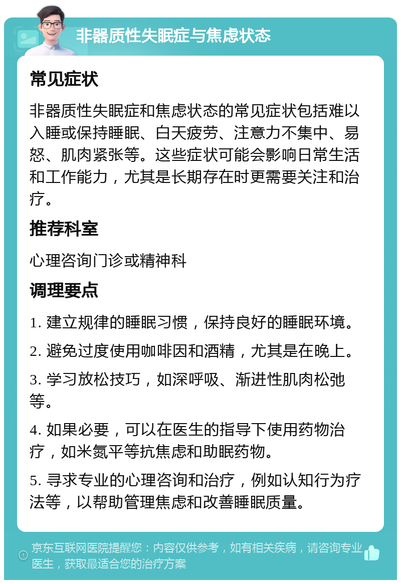 非器质性失眠症与焦虑状态 常见症状 非器质性失眠症和焦虑状态的常见症状包括难以入睡或保持睡眠、白天疲劳、注意力不集中、易怒、肌肉紧张等。这些症状可能会影响日常生活和工作能力，尤其是长期存在时更需要关注和治疗。 推荐科室 心理咨询门诊或精神科 调理要点 1. 建立规律的睡眠习惯，保持良好的睡眠环境。 2. 避免过度使用咖啡因和酒精，尤其是在晚上。 3. 学习放松技巧，如深呼吸、渐进性肌肉松弛等。 4. 如果必要，可以在医生的指导下使用药物治疗，如米氮平等抗焦虑和助眠药物。 5. 寻求专业的心理咨询和治疗，例如认知行为疗法等，以帮助管理焦虑和改善睡眠质量。