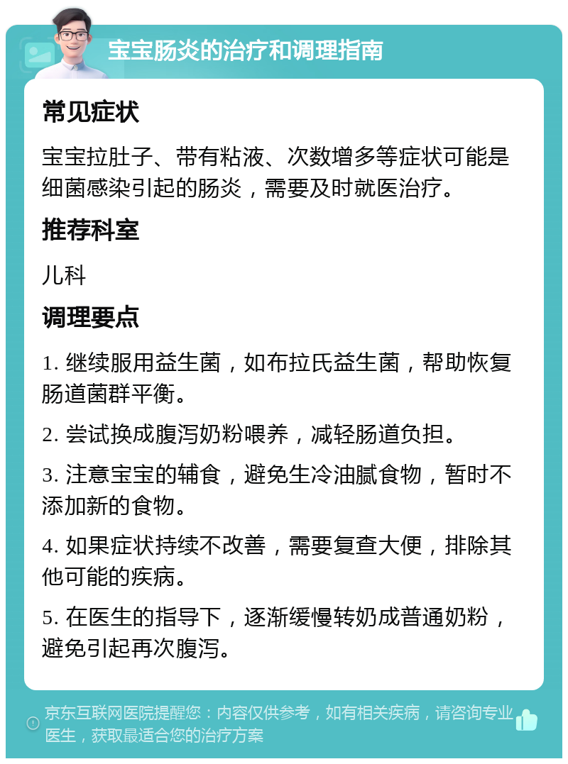 宝宝肠炎的治疗和调理指南 常见症状 宝宝拉肚子、带有粘液、次数增多等症状可能是细菌感染引起的肠炎，需要及时就医治疗。 推荐科室 儿科 调理要点 1. 继续服用益生菌，如布拉氏益生菌，帮助恢复肠道菌群平衡。 2. 尝试换成腹泻奶粉喂养，减轻肠道负担。 3. 注意宝宝的辅食，避免生冷油腻食物，暂时不添加新的食物。 4. 如果症状持续不改善，需要复查大便，排除其他可能的疾病。 5. 在医生的指导下，逐渐缓慢转奶成普通奶粉，避免引起再次腹泻。