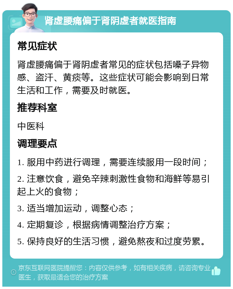 肾虚腰痛偏于肾阴虚者就医指南 常见症状 肾虚腰痛偏于肾阴虚者常见的症状包括嗓子异物感、盗汗、黄痰等。这些症状可能会影响到日常生活和工作，需要及时就医。 推荐科室 中医科 调理要点 1. 服用中药进行调理，需要连续服用一段时间； 2. 注意饮食，避免辛辣刺激性食物和海鲜等易引起上火的食物； 3. 适当增加运动，调整心态； 4. 定期复诊，根据病情调整治疗方案； 5. 保持良好的生活习惯，避免熬夜和过度劳累。