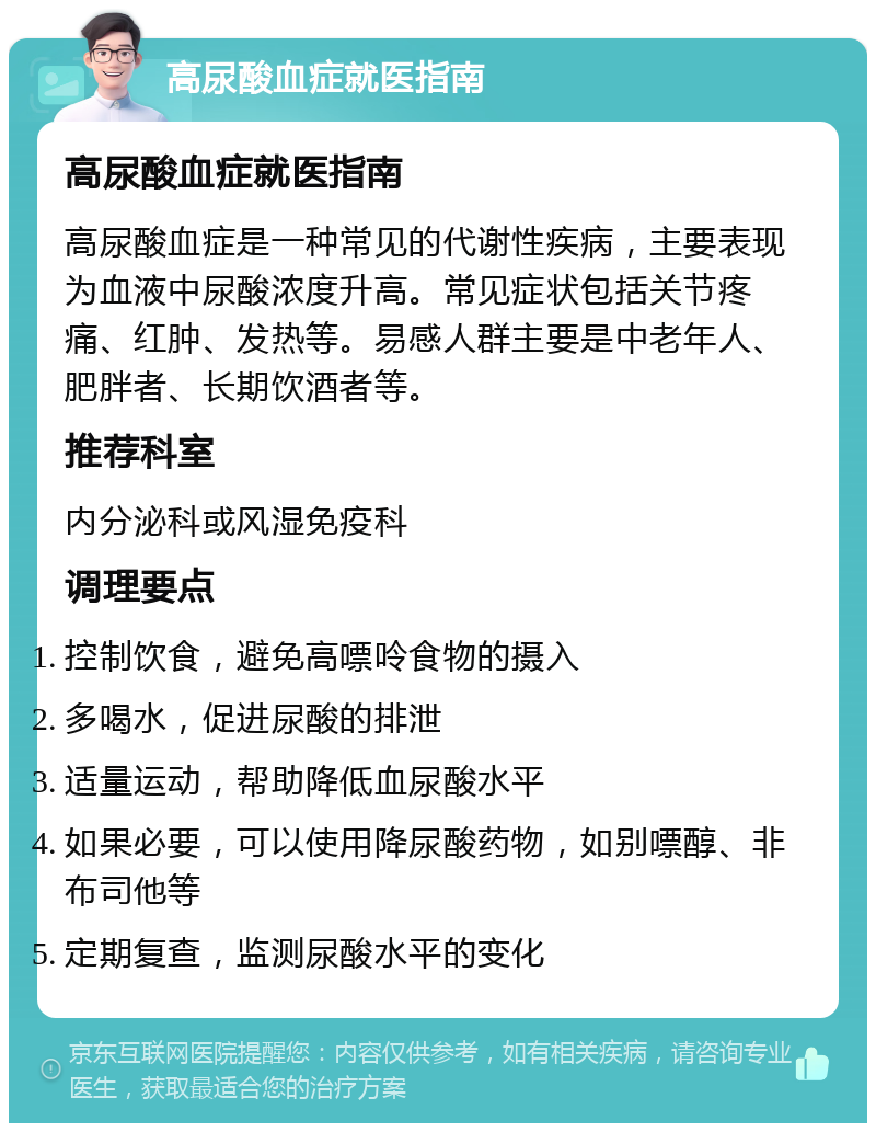 高尿酸血症就医指南 高尿酸血症就医指南 高尿酸血症是一种常见的代谢性疾病，主要表现为血液中尿酸浓度升高。常见症状包括关节疼痛、红肿、发热等。易感人群主要是中老年人、肥胖者、长期饮酒者等。 推荐科室 内分泌科或风湿免疫科 调理要点 控制饮食，避免高嘌呤食物的摄入 多喝水，促进尿酸的排泄 适量运动，帮助降低血尿酸水平 如果必要，可以使用降尿酸药物，如别嘌醇、非布司他等 定期复查，监测尿酸水平的变化