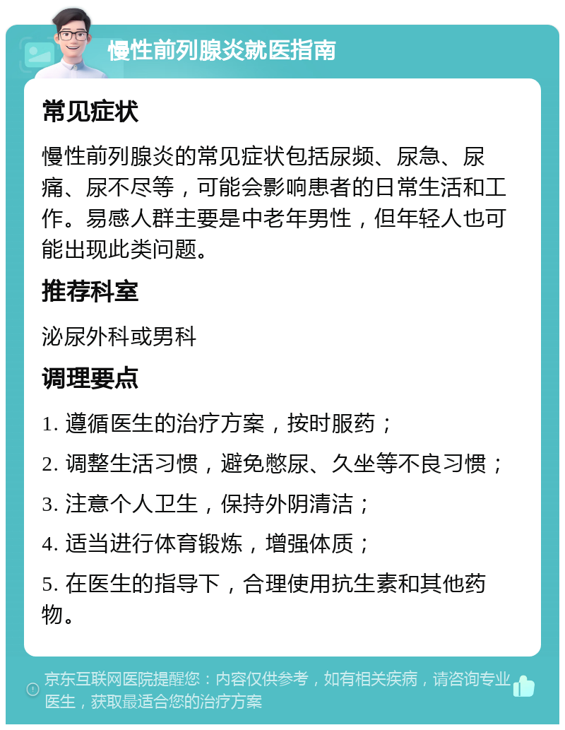 慢性前列腺炎就医指南 常见症状 慢性前列腺炎的常见症状包括尿频、尿急、尿痛、尿不尽等，可能会影响患者的日常生活和工作。易感人群主要是中老年男性，但年轻人也可能出现此类问题。 推荐科室 泌尿外科或男科 调理要点 1. 遵循医生的治疗方案，按时服药； 2. 调整生活习惯，避免憋尿、久坐等不良习惯； 3. 注意个人卫生，保持外阴清洁； 4. 适当进行体育锻炼，增强体质； 5. 在医生的指导下，合理使用抗生素和其他药物。