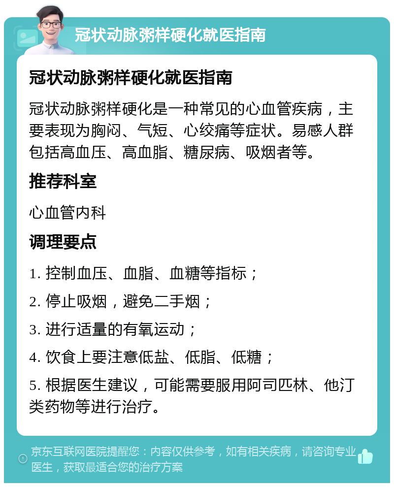 冠状动脉粥样硬化就医指南 冠状动脉粥样硬化就医指南 冠状动脉粥样硬化是一种常见的心血管疾病，主要表现为胸闷、气短、心绞痛等症状。易感人群包括高血压、高血脂、糖尿病、吸烟者等。 推荐科室 心血管内科 调理要点 1. 控制血压、血脂、血糖等指标； 2. 停止吸烟，避免二手烟； 3. 进行适量的有氧运动； 4. 饮食上要注意低盐、低脂、低糖； 5. 根据医生建议，可能需要服用阿司匹林、他汀类药物等进行治疗。