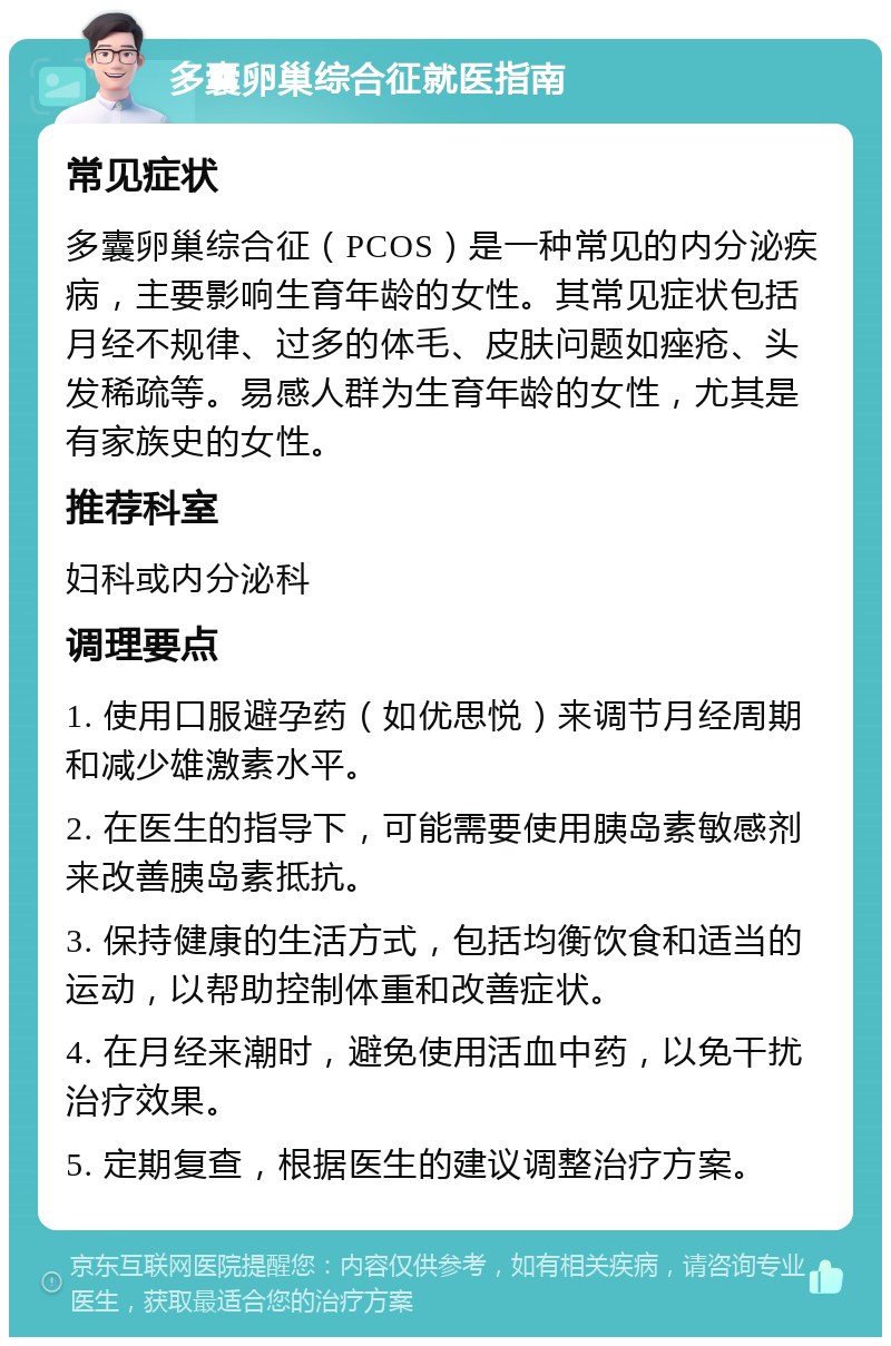 多囊卵巢综合征就医指南 常见症状 多囊卵巢综合征（PCOS）是一种常见的内分泌疾病，主要影响生育年龄的女性。其常见症状包括月经不规律、过多的体毛、皮肤问题如痤疮、头发稀疏等。易感人群为生育年龄的女性，尤其是有家族史的女性。 推荐科室 妇科或内分泌科 调理要点 1. 使用口服避孕药（如优思悦）来调节月经周期和减少雄激素水平。 2. 在医生的指导下，可能需要使用胰岛素敏感剂来改善胰岛素抵抗。 3. 保持健康的生活方式，包括均衡饮食和适当的运动，以帮助控制体重和改善症状。 4. 在月经来潮时，避免使用活血中药，以免干扰治疗效果。 5. 定期复查，根据医生的建议调整治疗方案。