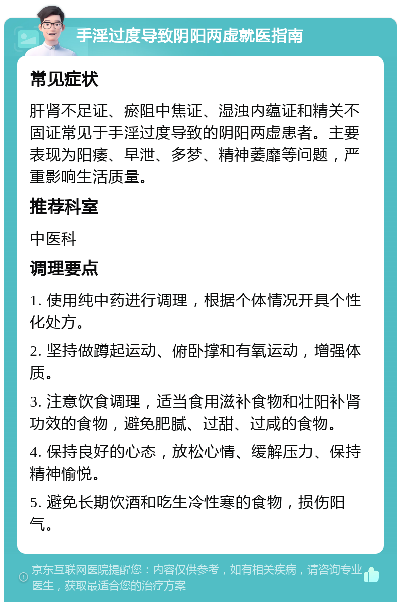 手淫过度导致阴阳两虚就医指南 常见症状 肝肾不足证、瘀阻中焦证、湿浊内蕴证和精关不固证常见于手淫过度导致的阴阳两虚患者。主要表现为阳痿、早泄、多梦、精神萎靡等问题，严重影响生活质量。 推荐科室 中医科 调理要点 1. 使用纯中药进行调理，根据个体情况开具个性化处方。 2. 坚持做蹲起运动、俯卧撑和有氧运动，增强体质。 3. 注意饮食调理，适当食用滋补食物和壮阳补肾功效的食物，避免肥腻、过甜、过咸的食物。 4. 保持良好的心态，放松心情、缓解压力、保持精神愉悦。 5. 避免长期饮酒和吃生冷性寒的食物，损伤阳气。