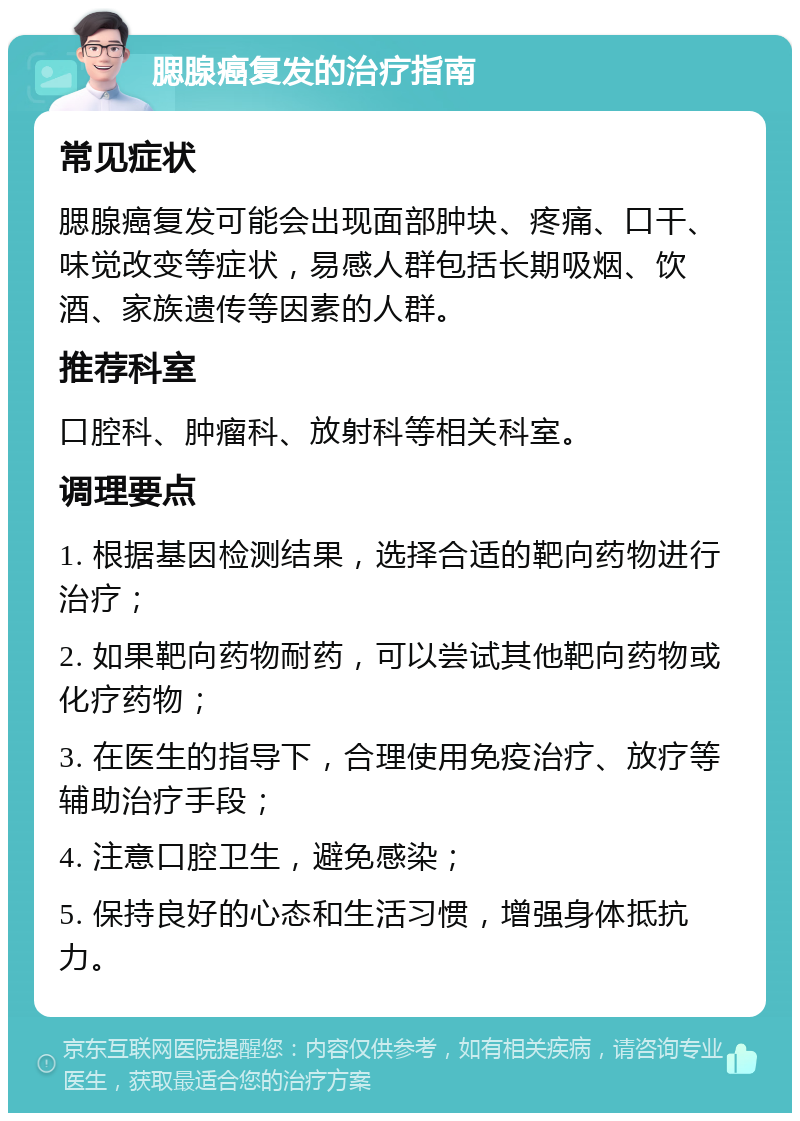 腮腺癌复发的治疗指南 常见症状 腮腺癌复发可能会出现面部肿块、疼痛、口干、味觉改变等症状，易感人群包括长期吸烟、饮酒、家族遗传等因素的人群。 推荐科室 口腔科、肿瘤科、放射科等相关科室。 调理要点 1. 根据基因检测结果，选择合适的靶向药物进行治疗； 2. 如果靶向药物耐药，可以尝试其他靶向药物或化疗药物； 3. 在医生的指导下，合理使用免疫治疗、放疗等辅助治疗手段； 4. 注意口腔卫生，避免感染； 5. 保持良好的心态和生活习惯，增强身体抵抗力。