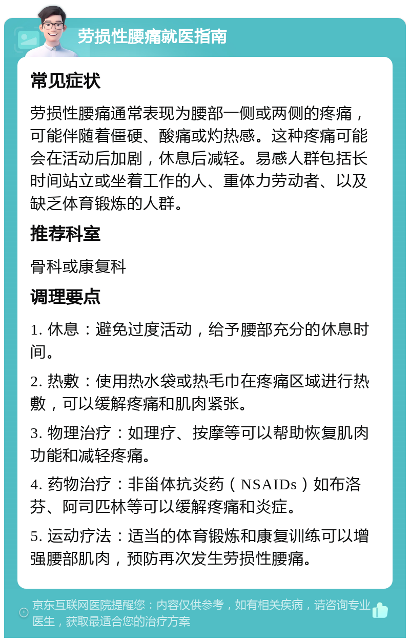 劳损性腰痛就医指南 常见症状 劳损性腰痛通常表现为腰部一侧或两侧的疼痛，可能伴随着僵硬、酸痛或灼热感。这种疼痛可能会在活动后加剧，休息后减轻。易感人群包括长时间站立或坐着工作的人、重体力劳动者、以及缺乏体育锻炼的人群。 推荐科室 骨科或康复科 调理要点 1. 休息：避免过度活动，给予腰部充分的休息时间。 2. 热敷：使用热水袋或热毛巾在疼痛区域进行热敷，可以缓解疼痛和肌肉紧张。 3. 物理治疗：如理疗、按摩等可以帮助恢复肌肉功能和减轻疼痛。 4. 药物治疗：非甾体抗炎药（NSAIDs）如布洛芬、阿司匹林等可以缓解疼痛和炎症。 5. 运动疗法：适当的体育锻炼和康复训练可以增强腰部肌肉，预防再次发生劳损性腰痛。