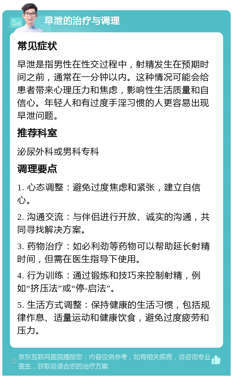 早泄的治疗与调理 常见症状 早泄是指男性在性交过程中，射精发生在预期时间之前，通常在一分钟以内。这种情况可能会给患者带来心理压力和焦虑，影响性生活质量和自信心。年轻人和有过度手淫习惯的人更容易出现早泄问题。 推荐科室 泌尿外科或男科专科 调理要点 1. 心态调整：避免过度焦虑和紧张，建立自信心。 2. 沟通交流：与伴侣进行开放、诚实的沟通，共同寻找解决方案。 3. 药物治疗：如必利劲等药物可以帮助延长射精时间，但需在医生指导下使用。 4. 行为训练：通过锻炼和技巧来控制射精，例如“挤压法”或“停-启法”。 5. 生活方式调整：保持健康的生活习惯，包括规律作息、适量运动和健康饮食，避免过度疲劳和压力。