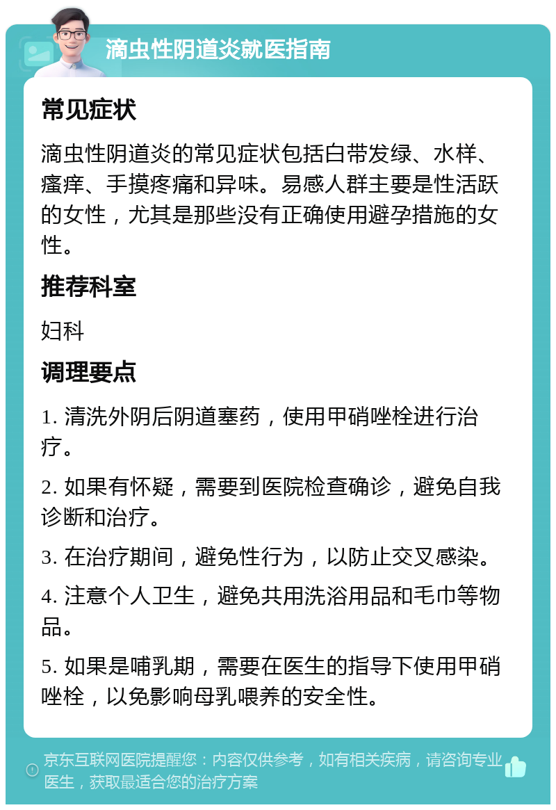 滴虫性阴道炎就医指南 常见症状 滴虫性阴道炎的常见症状包括白带发绿、水样、瘙痒、手摸疼痛和异味。易感人群主要是性活跃的女性，尤其是那些没有正确使用避孕措施的女性。 推荐科室 妇科 调理要点 1. 清洗外阴后阴道塞药，使用甲硝唑栓进行治疗。 2. 如果有怀疑，需要到医院检查确诊，避免自我诊断和治疗。 3. 在治疗期间，避免性行为，以防止交叉感染。 4. 注意个人卫生，避免共用洗浴用品和毛巾等物品。 5. 如果是哺乳期，需要在医生的指导下使用甲硝唑栓，以免影响母乳喂养的安全性。