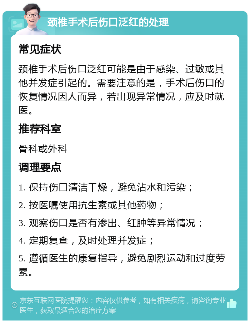 颈椎手术后伤口泛红的处理 常见症状 颈椎手术后伤口泛红可能是由于感染、过敏或其他并发症引起的。需要注意的是，手术后伤口的恢复情况因人而异，若出现异常情况，应及时就医。 推荐科室 骨科或外科 调理要点 1. 保持伤口清洁干燥，避免沾水和污染； 2. 按医嘱使用抗生素或其他药物； 3. 观察伤口是否有渗出、红肿等异常情况； 4. 定期复查，及时处理并发症； 5. 遵循医生的康复指导，避免剧烈运动和过度劳累。