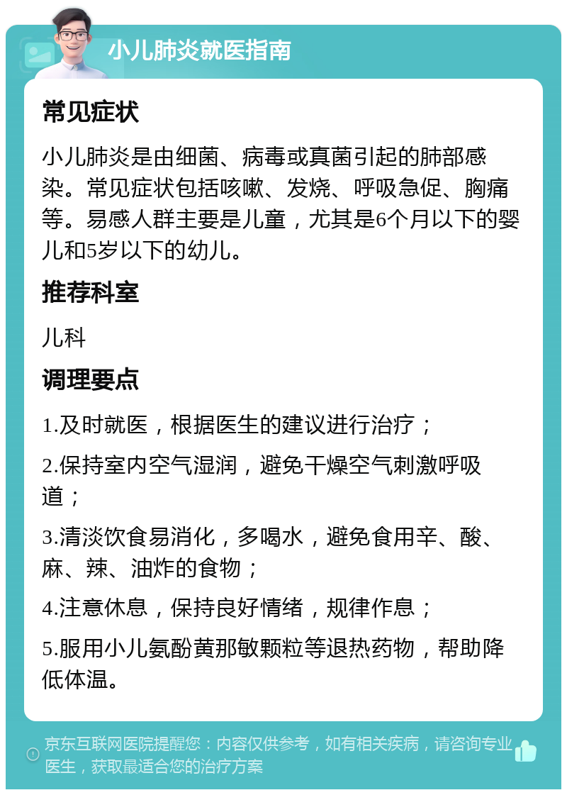 小儿肺炎就医指南 常见症状 小儿肺炎是由细菌、病毒或真菌引起的肺部感染。常见症状包括咳嗽、发烧、呼吸急促、胸痛等。易感人群主要是儿童，尤其是6个月以下的婴儿和5岁以下的幼儿。 推荐科室 儿科 调理要点 1.及时就医，根据医生的建议进行治疗； 2.保持室内空气湿润，避免干燥空气刺激呼吸道； 3.清淡饮食易消化，多喝水，避免食用辛、酸、麻、辣、油炸的食物； 4.注意休息，保持良好情绪，规律作息； 5.服用小儿氨酚黄那敏颗粒等退热药物，帮助降低体温。