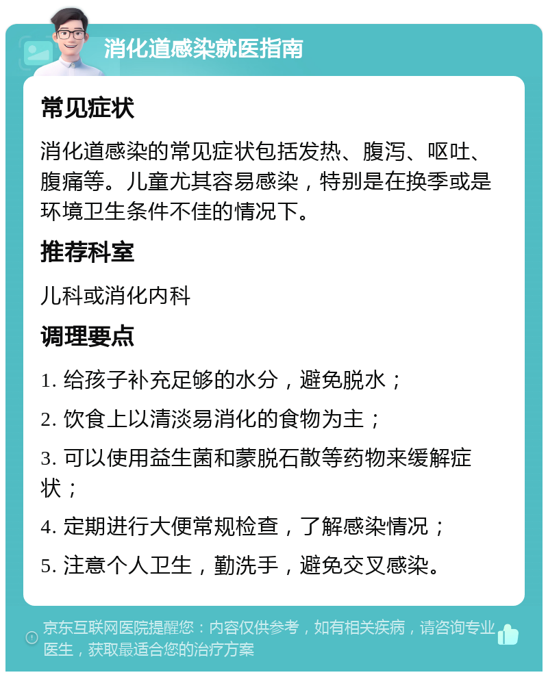 消化道感染就医指南 常见症状 消化道感染的常见症状包括发热、腹泻、呕吐、腹痛等。儿童尤其容易感染，特别是在换季或是环境卫生条件不佳的情况下。 推荐科室 儿科或消化内科 调理要点 1. 给孩子补充足够的水分，避免脱水； 2. 饮食上以清淡易消化的食物为主； 3. 可以使用益生菌和蒙脱石散等药物来缓解症状； 4. 定期进行大便常规检查，了解感染情况； 5. 注意个人卫生，勤洗手，避免交叉感染。