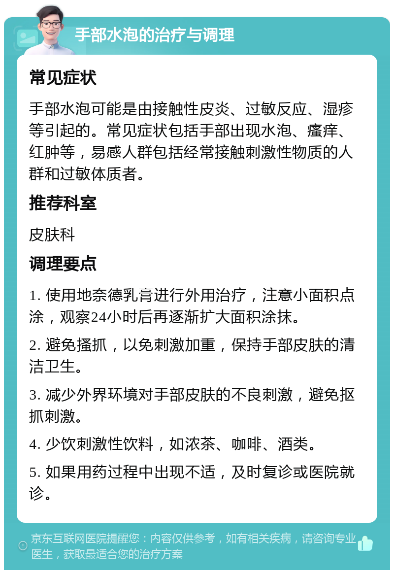 手部水泡的治疗与调理 常见症状 手部水泡可能是由接触性皮炎、过敏反应、湿疹等引起的。常见症状包括手部出现水泡、瘙痒、红肿等，易感人群包括经常接触刺激性物质的人群和过敏体质者。 推荐科室 皮肤科 调理要点 1. 使用地奈德乳膏进行外用治疗，注意小面积点涂，观察24小时后再逐渐扩大面积涂抹。 2. 避免搔抓，以免刺激加重，保持手部皮肤的清洁卫生。 3. 减少外界环境对手部皮肤的不良刺激，避免抠抓刺激。 4. 少饮刺激性饮料，如浓茶、咖啡、酒类。 5. 如果用药过程中出现不适，及时复诊或医院就诊。