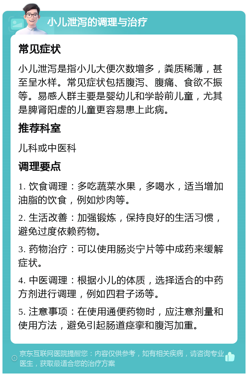 小儿泄泻的调理与治疗 常见症状 小儿泄泻是指小儿大便次数增多，粪质稀薄，甚至呈水样。常见症状包括腹泻、腹痛、食欲不振等。易感人群主要是婴幼儿和学龄前儿童，尤其是脾肾阳虚的儿童更容易患上此病。 推荐科室 儿科或中医科 调理要点 1. 饮食调理：多吃蔬菜水果，多喝水，适当增加油脂的饮食，例如炒肉等。 2. 生活改善：加强锻炼，保持良好的生活习惯，避免过度依赖药物。 3. 药物治疗：可以使用肠炎宁片等中成药来缓解症状。 4. 中医调理：根据小儿的体质，选择适合的中药方剂进行调理，例如四君子汤等。 5. 注意事项：在使用通便药物时，应注意剂量和使用方法，避免引起肠道痉挛和腹泻加重。