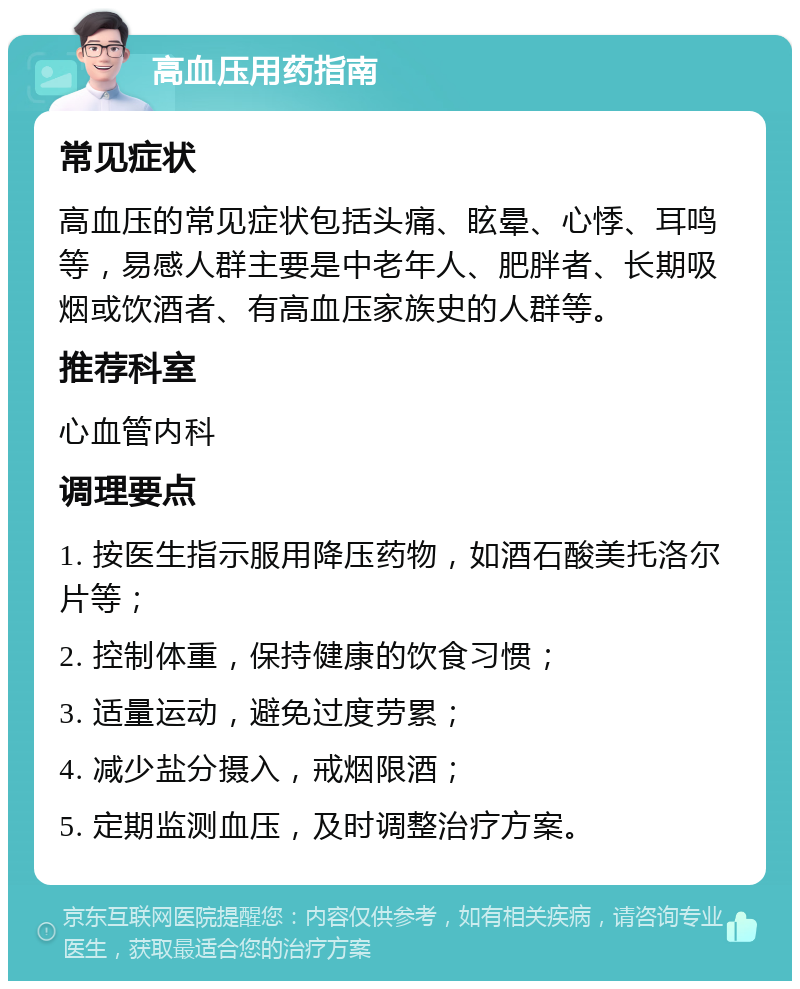 高血压用药指南 常见症状 高血压的常见症状包括头痛、眩晕、心悸、耳鸣等，易感人群主要是中老年人、肥胖者、长期吸烟或饮酒者、有高血压家族史的人群等。 推荐科室 心血管内科 调理要点 1. 按医生指示服用降压药物，如酒石酸美托洛尔片等； 2. 控制体重，保持健康的饮食习惯； 3. 适量运动，避免过度劳累； 4. 减少盐分摄入，戒烟限酒； 5. 定期监测血压，及时调整治疗方案。