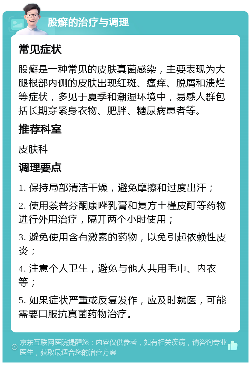 股癣的治疗与调理 常见症状 股癣是一种常见的皮肤真菌感染，主要表现为大腿根部内侧的皮肤出现红斑、瘙痒、脱屑和溃烂等症状，多见于夏季和潮湿环境中，易感人群包括长期穿紧身衣物、肥胖、糖尿病患者等。 推荐科室 皮肤科 调理要点 1. 保持局部清洁干燥，避免摩擦和过度出汗； 2. 使用萘替芬酮康唑乳膏和复方土槿皮酊等药物进行外用治疗，隔开两个小时使用； 3. 避免使用含有激素的药物，以免引起依赖性皮炎； 4. 注意个人卫生，避免与他人共用毛巾、内衣等； 5. 如果症状严重或反复发作，应及时就医，可能需要口服抗真菌药物治疗。