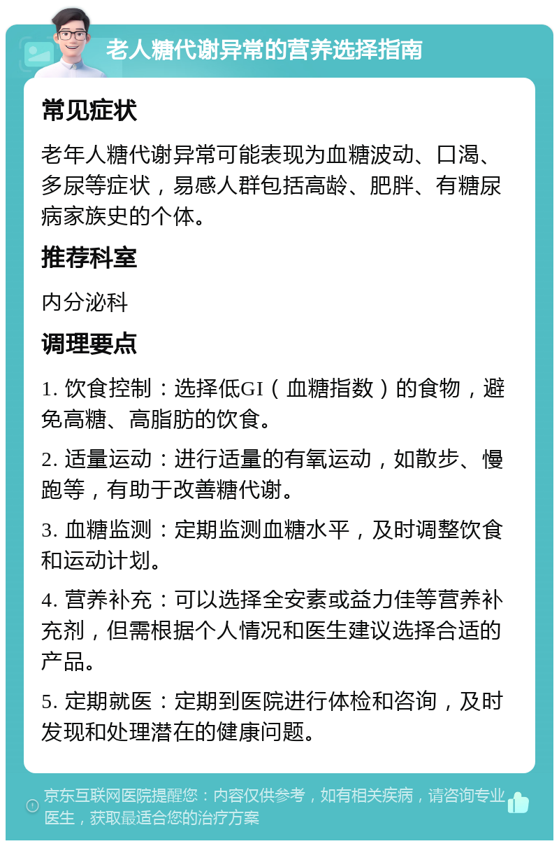 老人糖代谢异常的营养选择指南 常见症状 老年人糖代谢异常可能表现为血糖波动、口渴、多尿等症状，易感人群包括高龄、肥胖、有糖尿病家族史的个体。 推荐科室 内分泌科 调理要点 1. 饮食控制：选择低GI（血糖指数）的食物，避免高糖、高脂肪的饮食。 2. 适量运动：进行适量的有氧运动，如散步、慢跑等，有助于改善糖代谢。 3. 血糖监测：定期监测血糖水平，及时调整饮食和运动计划。 4. 营养补充：可以选择全安素或益力佳等营养补充剂，但需根据个人情况和医生建议选择合适的产品。 5. 定期就医：定期到医院进行体检和咨询，及时发现和处理潜在的健康问题。