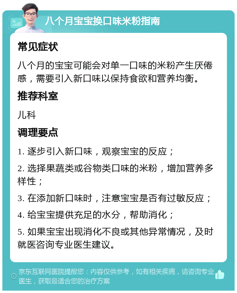 八个月宝宝换口味米粉指南 常见症状 八个月的宝宝可能会对单一口味的米粉产生厌倦感，需要引入新口味以保持食欲和营养均衡。 推荐科室 儿科 调理要点 1. 逐步引入新口味，观察宝宝的反应； 2. 选择果蔬类或谷物类口味的米粉，增加营养多样性； 3. 在添加新口味时，注意宝宝是否有过敏反应； 4. 给宝宝提供充足的水分，帮助消化； 5. 如果宝宝出现消化不良或其他异常情况，及时就医咨询专业医生建议。