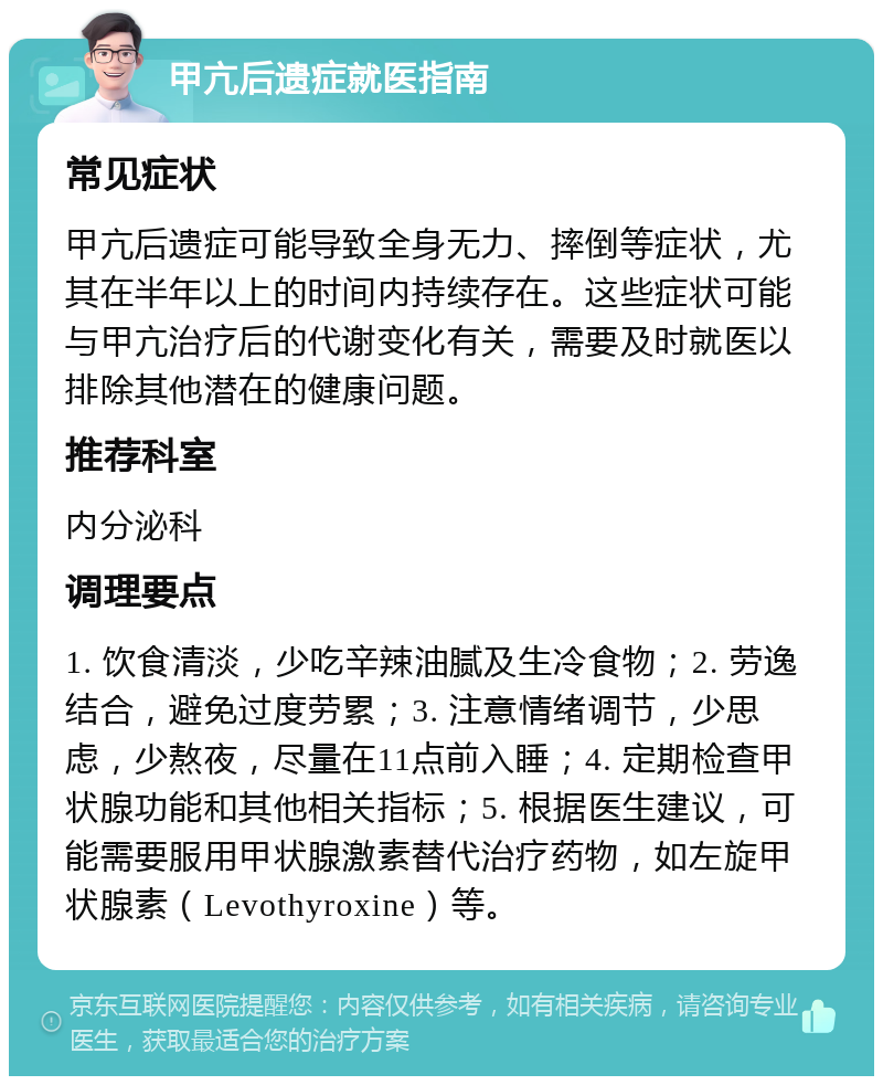 甲亢后遗症就医指南 常见症状 甲亢后遗症可能导致全身无力、摔倒等症状，尤其在半年以上的时间内持续存在。这些症状可能与甲亢治疗后的代谢变化有关，需要及时就医以排除其他潜在的健康问题。 推荐科室 内分泌科 调理要点 1. 饮食清淡，少吃辛辣油腻及生冷食物；2. 劳逸结合，避免过度劳累；3. 注意情绪调节，少思虑，少熬夜，尽量在11点前入睡；4. 定期检查甲状腺功能和其他相关指标；5. 根据医生建议，可能需要服用甲状腺激素替代治疗药物，如左旋甲状腺素（Levothyroxine）等。