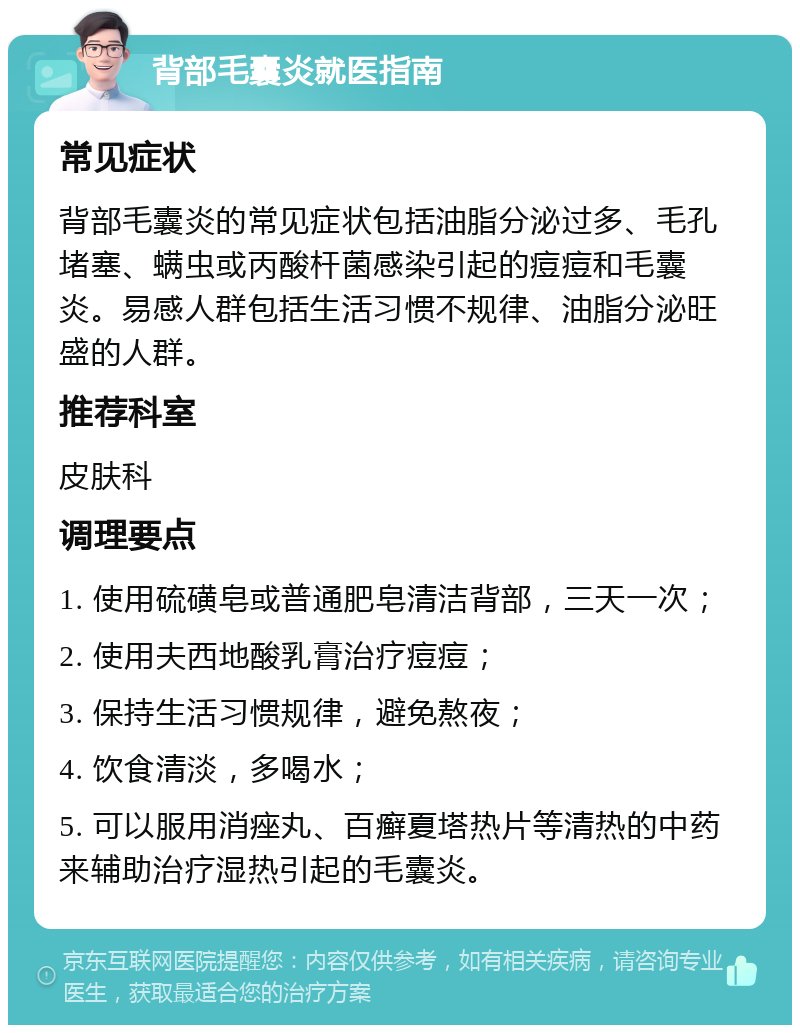 背部毛囊炎就医指南 常见症状 背部毛囊炎的常见症状包括油脂分泌过多、毛孔堵塞、螨虫或丙酸杆菌感染引起的痘痘和毛囊炎。易感人群包括生活习惯不规律、油脂分泌旺盛的人群。 推荐科室 皮肤科 调理要点 1. 使用硫磺皂或普通肥皂清洁背部，三天一次； 2. 使用夫西地酸乳膏治疗痘痘； 3. 保持生活习惯规律，避免熬夜； 4. 饮食清淡，多喝水； 5. 可以服用消痤丸、百癣夏塔热片等清热的中药来辅助治疗湿热引起的毛囊炎。