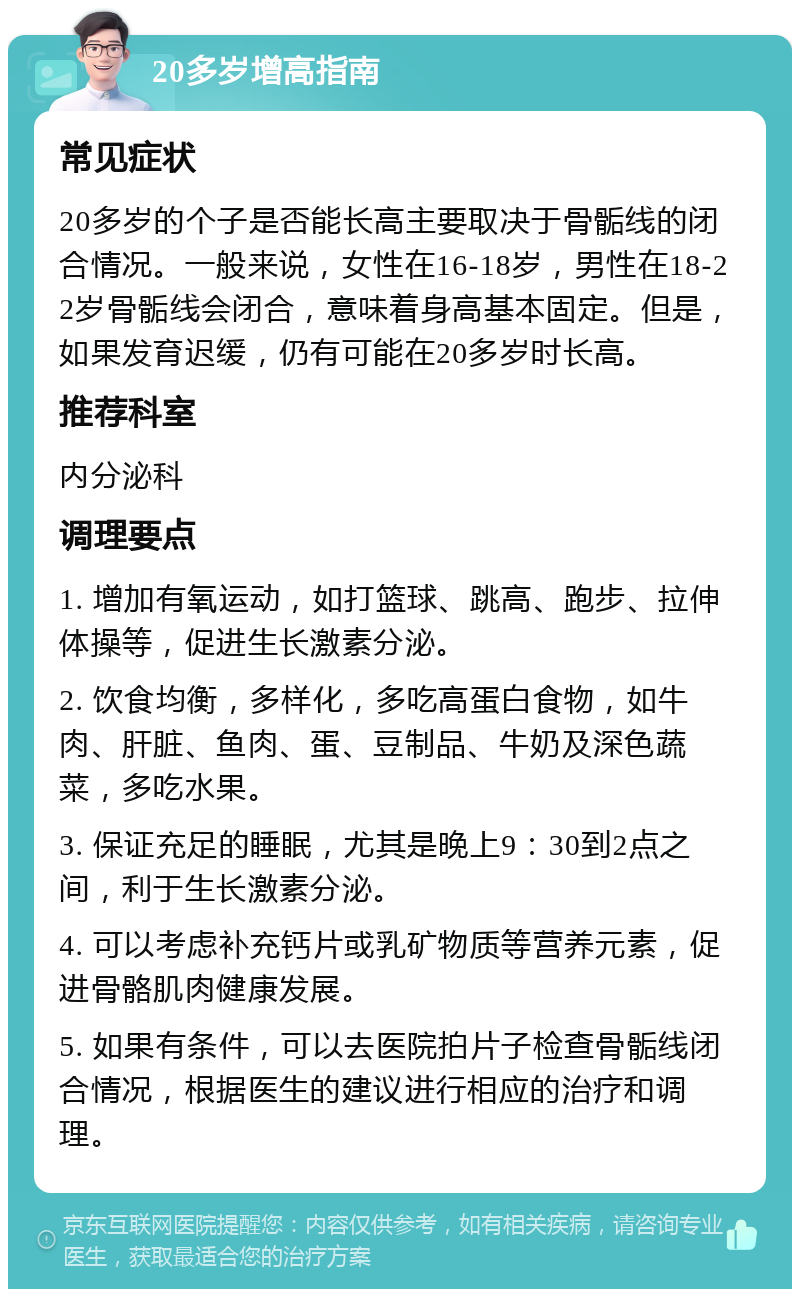 20多岁增高指南 常见症状 20多岁的个子是否能长高主要取决于骨骺线的闭合情况。一般来说，女性在16-18岁，男性在18-22岁骨骺线会闭合，意味着身高基本固定。但是，如果发育迟缓，仍有可能在20多岁时长高。 推荐科室 内分泌科 调理要点 1. 增加有氧运动，如打篮球、跳高、跑步、拉伸体操等，促进生长激素分泌。 2. 饮食均衡，多样化，多吃高蛋白食物，如牛肉、肝脏、鱼肉、蛋、豆制品、牛奶及深色蔬菜，多吃水果。 3. 保证充足的睡眠，尤其是晚上9：30到2点之间，利于生长激素分泌。 4. 可以考虑补充钙片或乳矿物质等营养元素，促进骨骼肌肉健康发展。 5. 如果有条件，可以去医院拍片子检查骨骺线闭合情况，根据医生的建议进行相应的治疗和调理。