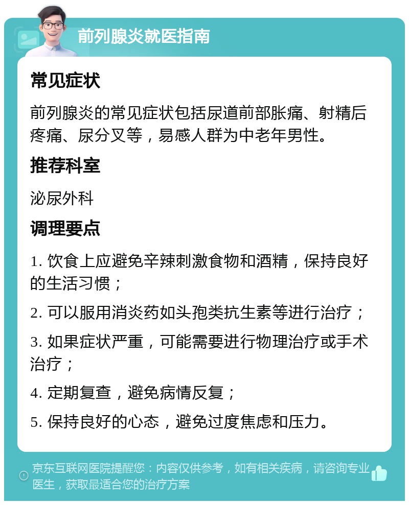 前列腺炎就医指南 常见症状 前列腺炎的常见症状包括尿道前部胀痛、射精后疼痛、尿分叉等，易感人群为中老年男性。 推荐科室 泌尿外科 调理要点 1. 饮食上应避免辛辣刺激食物和酒精，保持良好的生活习惯； 2. 可以服用消炎药如头孢类抗生素等进行治疗； 3. 如果症状严重，可能需要进行物理治疗或手术治疗； 4. 定期复查，避免病情反复； 5. 保持良好的心态，避免过度焦虑和压力。