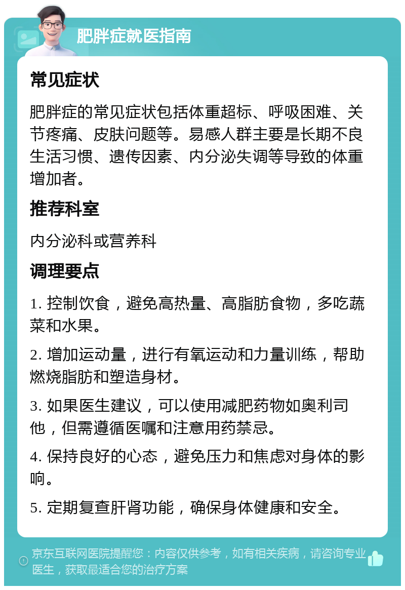 肥胖症就医指南 常见症状 肥胖症的常见症状包括体重超标、呼吸困难、关节疼痛、皮肤问题等。易感人群主要是长期不良生活习惯、遗传因素、内分泌失调等导致的体重增加者。 推荐科室 内分泌科或营养科 调理要点 1. 控制饮食，避免高热量、高脂肪食物，多吃蔬菜和水果。 2. 增加运动量，进行有氧运动和力量训练，帮助燃烧脂肪和塑造身材。 3. 如果医生建议，可以使用减肥药物如奥利司他，但需遵循医嘱和注意用药禁忌。 4. 保持良好的心态，避免压力和焦虑对身体的影响。 5. 定期复查肝肾功能，确保身体健康和安全。