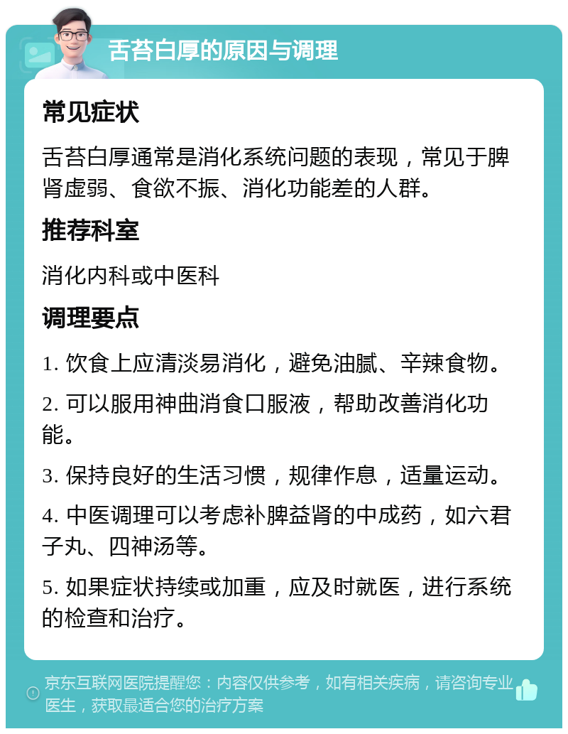 舌苔白厚的原因与调理 常见症状 舌苔白厚通常是消化系统问题的表现，常见于脾肾虚弱、食欲不振、消化功能差的人群。 推荐科室 消化内科或中医科 调理要点 1. 饮食上应清淡易消化，避免油腻、辛辣食物。 2. 可以服用神曲消食口服液，帮助改善消化功能。 3. 保持良好的生活习惯，规律作息，适量运动。 4. 中医调理可以考虑补脾益肾的中成药，如六君子丸、四神汤等。 5. 如果症状持续或加重，应及时就医，进行系统的检查和治疗。