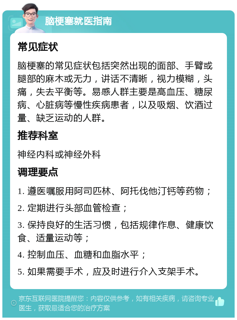 脑梗塞就医指南 常见症状 脑梗塞的常见症状包括突然出现的面部、手臂或腿部的麻木或无力，讲话不清晰，视力模糊，头痛，失去平衡等。易感人群主要是高血压、糖尿病、心脏病等慢性疾病患者，以及吸烟、饮酒过量、缺乏运动的人群。 推荐科室 神经内科或神经外科 调理要点 1. 遵医嘱服用阿司匹林、阿托伐他汀钙等药物； 2. 定期进行头部血管检查； 3. 保持良好的生活习惯，包括规律作息、健康饮食、适量运动等； 4. 控制血压、血糖和血脂水平； 5. 如果需要手术，应及时进行介入支架手术。