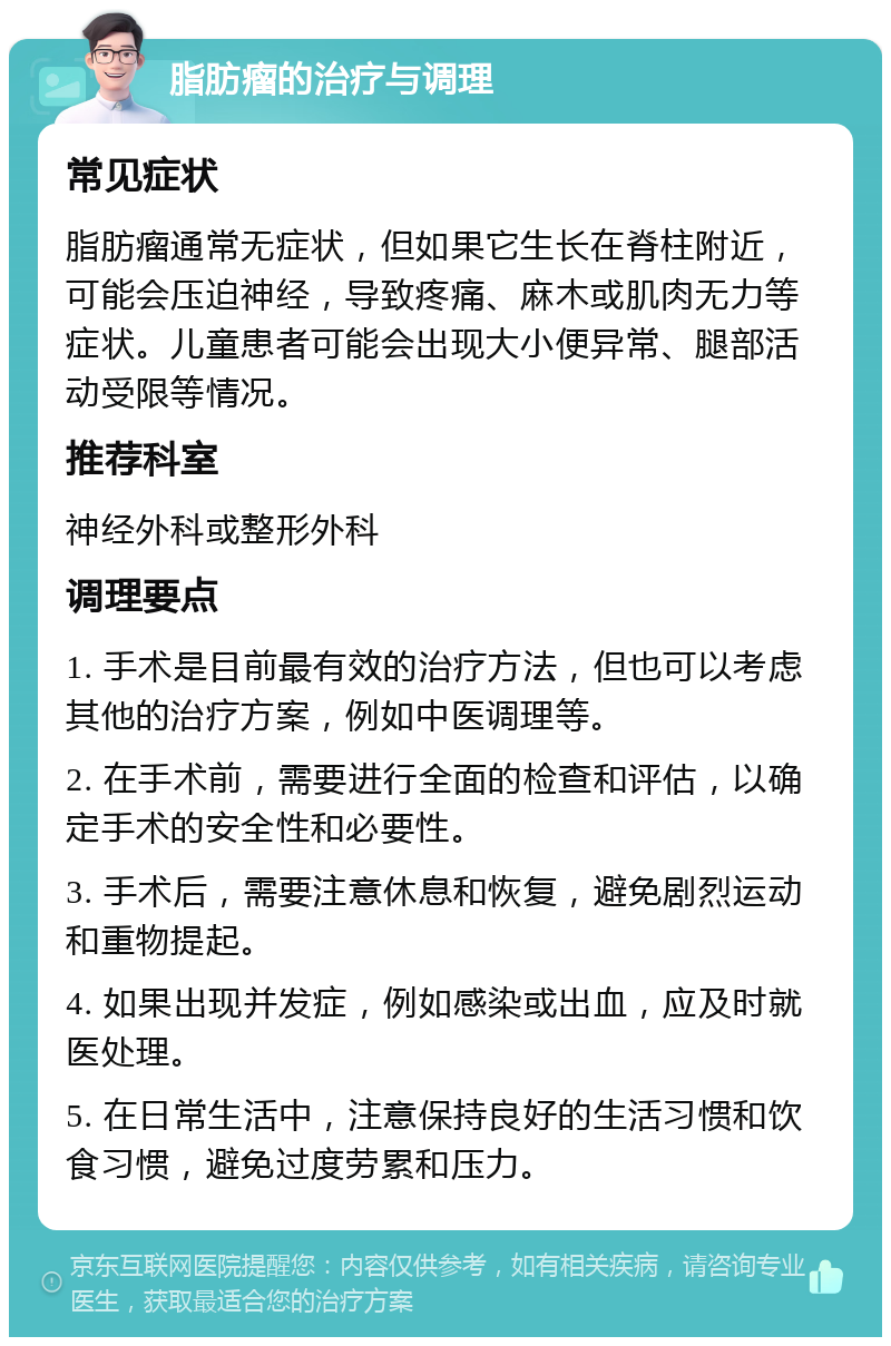 脂肪瘤的治疗与调理 常见症状 脂肪瘤通常无症状，但如果它生长在脊柱附近，可能会压迫神经，导致疼痛、麻木或肌肉无力等症状。儿童患者可能会出现大小便异常、腿部活动受限等情况。 推荐科室 神经外科或整形外科 调理要点 1. 手术是目前最有效的治疗方法，但也可以考虑其他的治疗方案，例如中医调理等。 2. 在手术前，需要进行全面的检查和评估，以确定手术的安全性和必要性。 3. 手术后，需要注意休息和恢复，避免剧烈运动和重物提起。 4. 如果出现并发症，例如感染或出血，应及时就医处理。 5. 在日常生活中，注意保持良好的生活习惯和饮食习惯，避免过度劳累和压力。