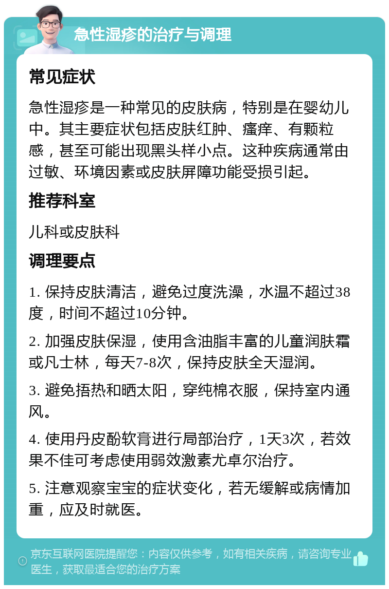 急性湿疹的治疗与调理 常见症状 急性湿疹是一种常见的皮肤病，特别是在婴幼儿中。其主要症状包括皮肤红肿、瘙痒、有颗粒感，甚至可能出现黑头样小点。这种疾病通常由过敏、环境因素或皮肤屏障功能受损引起。 推荐科室 儿科或皮肤科 调理要点 1. 保持皮肤清洁，避免过度洗澡，水温不超过38度，时间不超过10分钟。 2. 加强皮肤保湿，使用含油脂丰富的儿童润肤霜或凡士林，每天7-8次，保持皮肤全天湿润。 3. 避免捂热和晒太阳，穿纯棉衣服，保持室内通风。 4. 使用丹皮酚软膏进行局部治疗，1天3次，若效果不佳可考虑使用弱效激素尤卓尔治疗。 5. 注意观察宝宝的症状变化，若无缓解或病情加重，应及时就医。