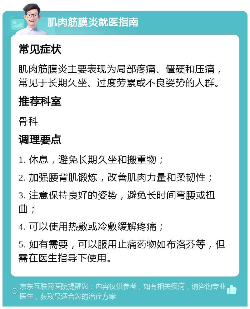 肌肉筋膜炎就医指南 常见症状 肌肉筋膜炎主要表现为局部疼痛、僵硬和压痛，常见于长期久坐、过度劳累或不良姿势的人群。 推荐科室 骨科 调理要点 1. 休息，避免长期久坐和搬重物； 2. 加强腰背肌锻炼，改善肌肉力量和柔韧性； 3. 注意保持良好的姿势，避免长时间弯腰或扭曲； 4. 可以使用热敷或冷敷缓解疼痛； 5. 如有需要，可以服用止痛药物如布洛芬等，但需在医生指导下使用。