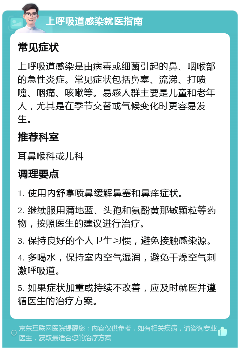 上呼吸道感染就医指南 常见症状 上呼吸道感染是由病毒或细菌引起的鼻、咽喉部的急性炎症。常见症状包括鼻塞、流涕、打喷嚏、咽痛、咳嗽等。易感人群主要是儿童和老年人，尤其是在季节交替或气候变化时更容易发生。 推荐科室 耳鼻喉科或儿科 调理要点 1. 使用内舒拿喷鼻缓解鼻塞和鼻痒症状。 2. 继续服用蒲地蓝、头孢和氨酚黄那敏颗粒等药物，按照医生的建议进行治疗。 3. 保持良好的个人卫生习惯，避免接触感染源。 4. 多喝水，保持室内空气湿润，避免干燥空气刺激呼吸道。 5. 如果症状加重或持续不改善，应及时就医并遵循医生的治疗方案。