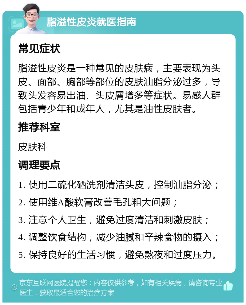 脂溢性皮炎就医指南 常见症状 脂溢性皮炎是一种常见的皮肤病，主要表现为头皮、面部、胸部等部位的皮肤油脂分泌过多，导致头发容易出油、头皮屑增多等症状。易感人群包括青少年和成年人，尤其是油性皮肤者。 推荐科室 皮肤科 调理要点 1. 使用二硫化硒洗剂清洁头皮，控制油脂分泌； 2. 使用维A酸软膏改善毛孔粗大问题； 3. 注意个人卫生，避免过度清洁和刺激皮肤； 4. 调整饮食结构，减少油腻和辛辣食物的摄入； 5. 保持良好的生活习惯，避免熬夜和过度压力。