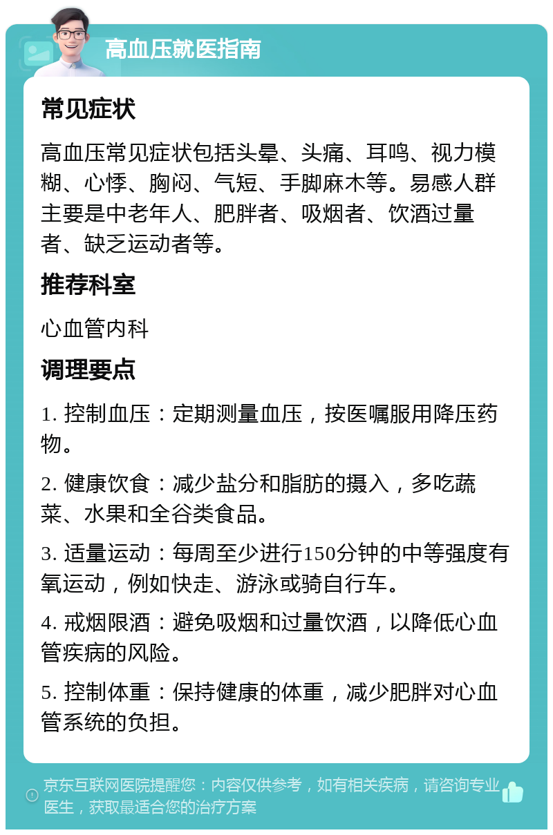 高血压就医指南 常见症状 高血压常见症状包括头晕、头痛、耳鸣、视力模糊、心悸、胸闷、气短、手脚麻木等。易感人群主要是中老年人、肥胖者、吸烟者、饮酒过量者、缺乏运动者等。 推荐科室 心血管内科 调理要点 1. 控制血压：定期测量血压，按医嘱服用降压药物。 2. 健康饮食：减少盐分和脂肪的摄入，多吃蔬菜、水果和全谷类食品。 3. 适量运动：每周至少进行150分钟的中等强度有氧运动，例如快走、游泳或骑自行车。 4. 戒烟限酒：避免吸烟和过量饮酒，以降低心血管疾病的风险。 5. 控制体重：保持健康的体重，减少肥胖对心血管系统的负担。