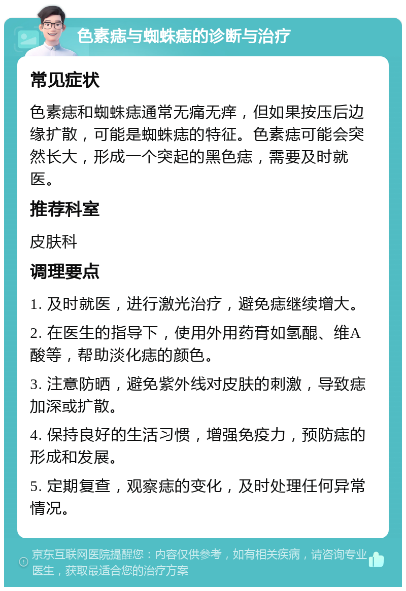 色素痣与蜘蛛痣的诊断与治疗 常见症状 色素痣和蜘蛛痣通常无痛无痒，但如果按压后边缘扩散，可能是蜘蛛痣的特征。色素痣可能会突然长大，形成一个突起的黑色痣，需要及时就医。 推荐科室 皮肤科 调理要点 1. 及时就医，进行激光治疗，避免痣继续增大。 2. 在医生的指导下，使用外用药膏如氢醌、维A酸等，帮助淡化痣的颜色。 3. 注意防晒，避免紫外线对皮肤的刺激，导致痣加深或扩散。 4. 保持良好的生活习惯，增强免疫力，预防痣的形成和发展。 5. 定期复查，观察痣的变化，及时处理任何异常情况。