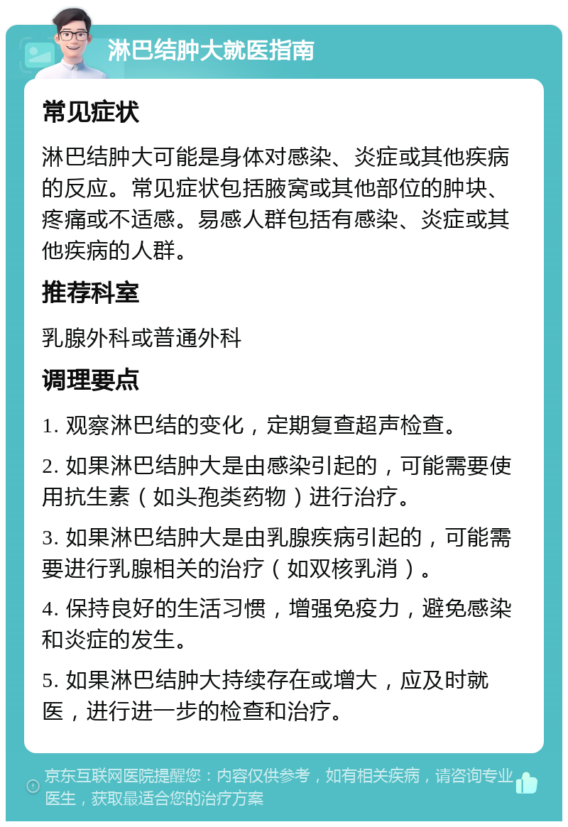 淋巴结肿大就医指南 常见症状 淋巴结肿大可能是身体对感染、炎症或其他疾病的反应。常见症状包括腋窝或其他部位的肿块、疼痛或不适感。易感人群包括有感染、炎症或其他疾病的人群。 推荐科室 乳腺外科或普通外科 调理要点 1. 观察淋巴结的变化，定期复查超声检查。 2. 如果淋巴结肿大是由感染引起的，可能需要使用抗生素（如头孢类药物）进行治疗。 3. 如果淋巴结肿大是由乳腺疾病引起的，可能需要进行乳腺相关的治疗（如双核乳消）。 4. 保持良好的生活习惯，增强免疫力，避免感染和炎症的发生。 5. 如果淋巴结肿大持续存在或增大，应及时就医，进行进一步的检查和治疗。