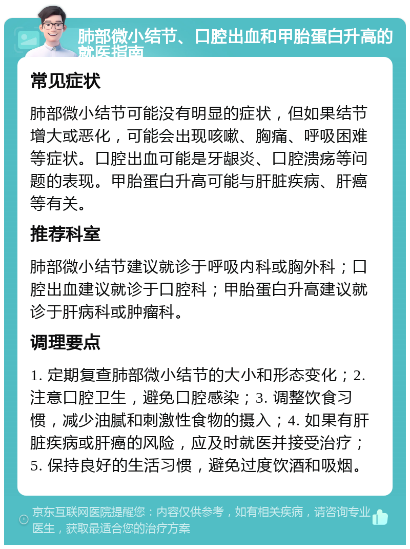 肺部微小结节、口腔出血和甲胎蛋白升高的就医指南 常见症状 肺部微小结节可能没有明显的症状，但如果结节增大或恶化，可能会出现咳嗽、胸痛、呼吸困难等症状。口腔出血可能是牙龈炎、口腔溃疡等问题的表现。甲胎蛋白升高可能与肝脏疾病、肝癌等有关。 推荐科室 肺部微小结节建议就诊于呼吸内科或胸外科；口腔出血建议就诊于口腔科；甲胎蛋白升高建议就诊于肝病科或肿瘤科。 调理要点 1. 定期复查肺部微小结节的大小和形态变化；2. 注意口腔卫生，避免口腔感染；3. 调整饮食习惯，减少油腻和刺激性食物的摄入；4. 如果有肝脏疾病或肝癌的风险，应及时就医并接受治疗；5. 保持良好的生活习惯，避免过度饮酒和吸烟。