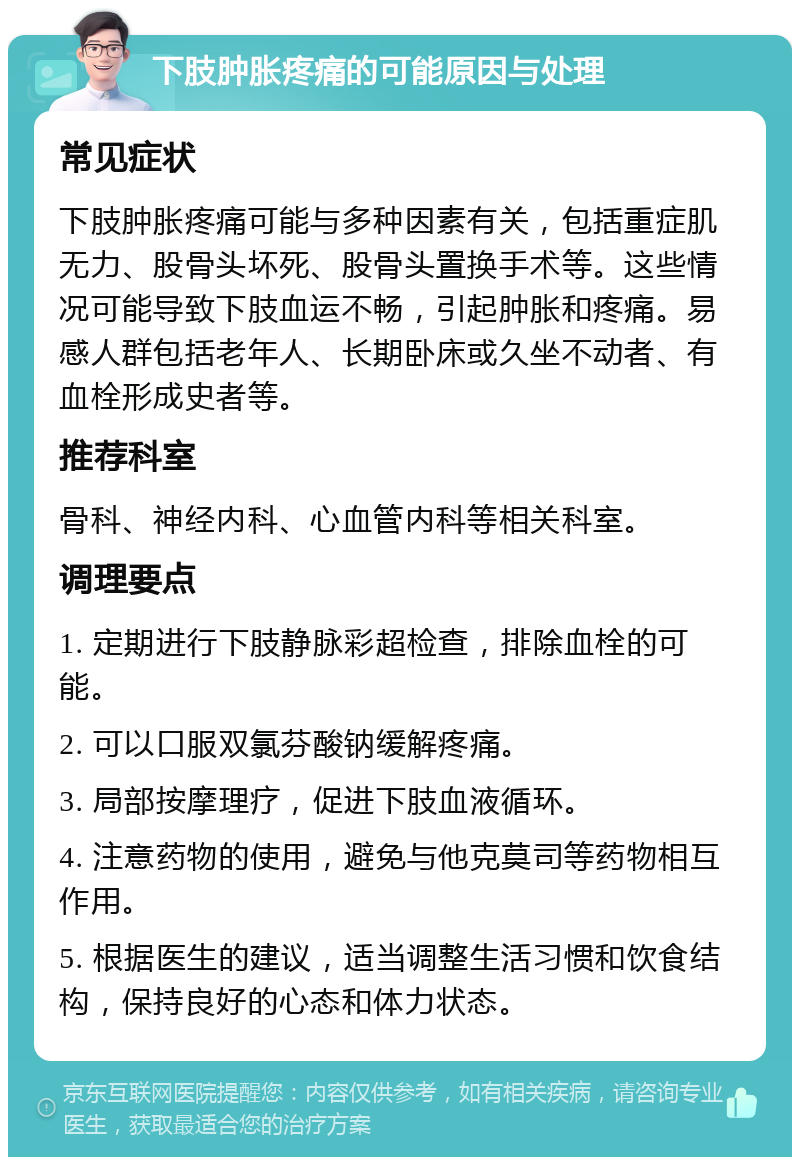 下肢肿胀疼痛的可能原因与处理 常见症状 下肢肿胀疼痛可能与多种因素有关，包括重症肌无力、股骨头坏死、股骨头置换手术等。这些情况可能导致下肢血运不畅，引起肿胀和疼痛。易感人群包括老年人、长期卧床或久坐不动者、有血栓形成史者等。 推荐科室 骨科、神经内科、心血管内科等相关科室。 调理要点 1. 定期进行下肢静脉彩超检查，排除血栓的可能。 2. 可以口服双氯芬酸钠缓解疼痛。 3. 局部按摩理疗，促进下肢血液循环。 4. 注意药物的使用，避免与他克莫司等药物相互作用。 5. 根据医生的建议，适当调整生活习惯和饮食结构，保持良好的心态和体力状态。