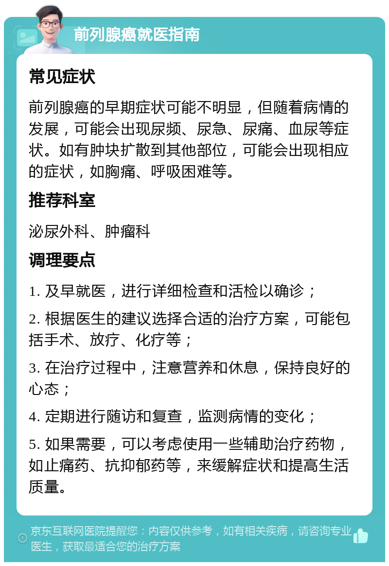 前列腺癌就医指南 常见症状 前列腺癌的早期症状可能不明显，但随着病情的发展，可能会出现尿频、尿急、尿痛、血尿等症状。如有肿块扩散到其他部位，可能会出现相应的症状，如胸痛、呼吸困难等。 推荐科室 泌尿外科、肿瘤科 调理要点 1. 及早就医，进行详细检查和活检以确诊； 2. 根据医生的建议选择合适的治疗方案，可能包括手术、放疗、化疗等； 3. 在治疗过程中，注意营养和休息，保持良好的心态； 4. 定期进行随访和复查，监测病情的变化； 5. 如果需要，可以考虑使用一些辅助治疗药物，如止痛药、抗抑郁药等，来缓解症状和提高生活质量。