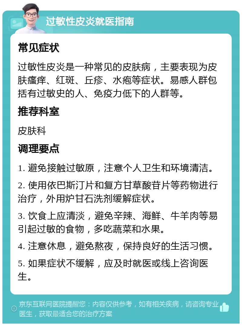 过敏性皮炎就医指南 常见症状 过敏性皮炎是一种常见的皮肤病，主要表现为皮肤瘙痒、红斑、丘疹、水疱等症状。易感人群包括有过敏史的人、免疫力低下的人群等。 推荐科室 皮肤科 调理要点 1. 避免接触过敏原，注意个人卫生和环境清洁。 2. 使用依巴斯汀片和复方甘草酸苷片等药物进行治疗，外用炉甘石洗剂缓解症状。 3. 饮食上应清淡，避免辛辣、海鲜、牛羊肉等易引起过敏的食物，多吃蔬菜和水果。 4. 注意休息，避免熬夜，保持良好的生活习惯。 5. 如果症状不缓解，应及时就医或线上咨询医生。