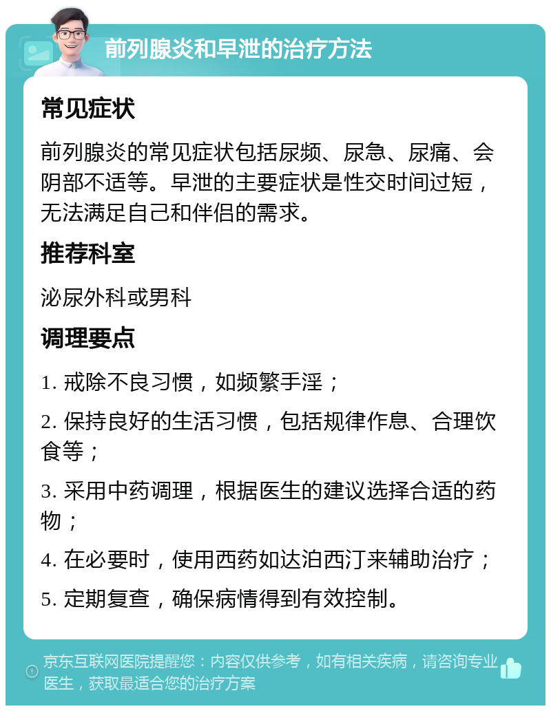 前列腺炎和早泄的治疗方法 常见症状 前列腺炎的常见症状包括尿频、尿急、尿痛、会阴部不适等。早泄的主要症状是性交时间过短，无法满足自己和伴侣的需求。 推荐科室 泌尿外科或男科 调理要点 1. 戒除不良习惯，如频繁手淫； 2. 保持良好的生活习惯，包括规律作息、合理饮食等； 3. 采用中药调理，根据医生的建议选择合适的药物； 4. 在必要时，使用西药如达泊西汀来辅助治疗； 5. 定期复查，确保病情得到有效控制。