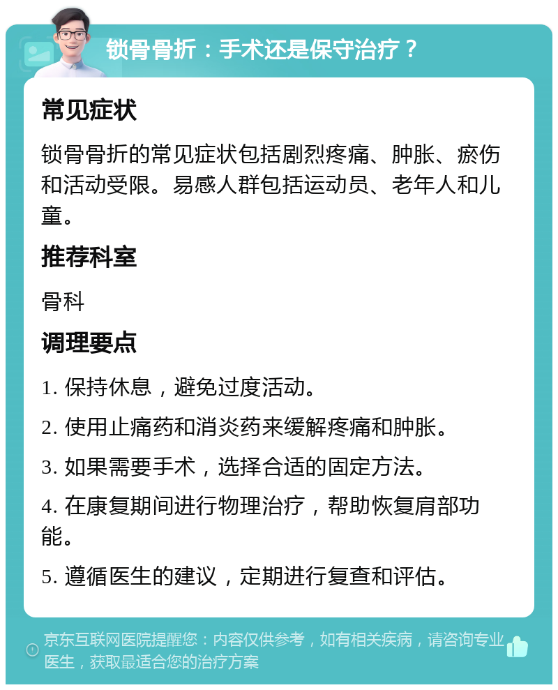 锁骨骨折：手术还是保守治疗？ 常见症状 锁骨骨折的常见症状包括剧烈疼痛、肿胀、瘀伤和活动受限。易感人群包括运动员、老年人和儿童。 推荐科室 骨科 调理要点 1. 保持休息，避免过度活动。 2. 使用止痛药和消炎药来缓解疼痛和肿胀。 3. 如果需要手术，选择合适的固定方法。 4. 在康复期间进行物理治疗，帮助恢复肩部功能。 5. 遵循医生的建议，定期进行复查和评估。