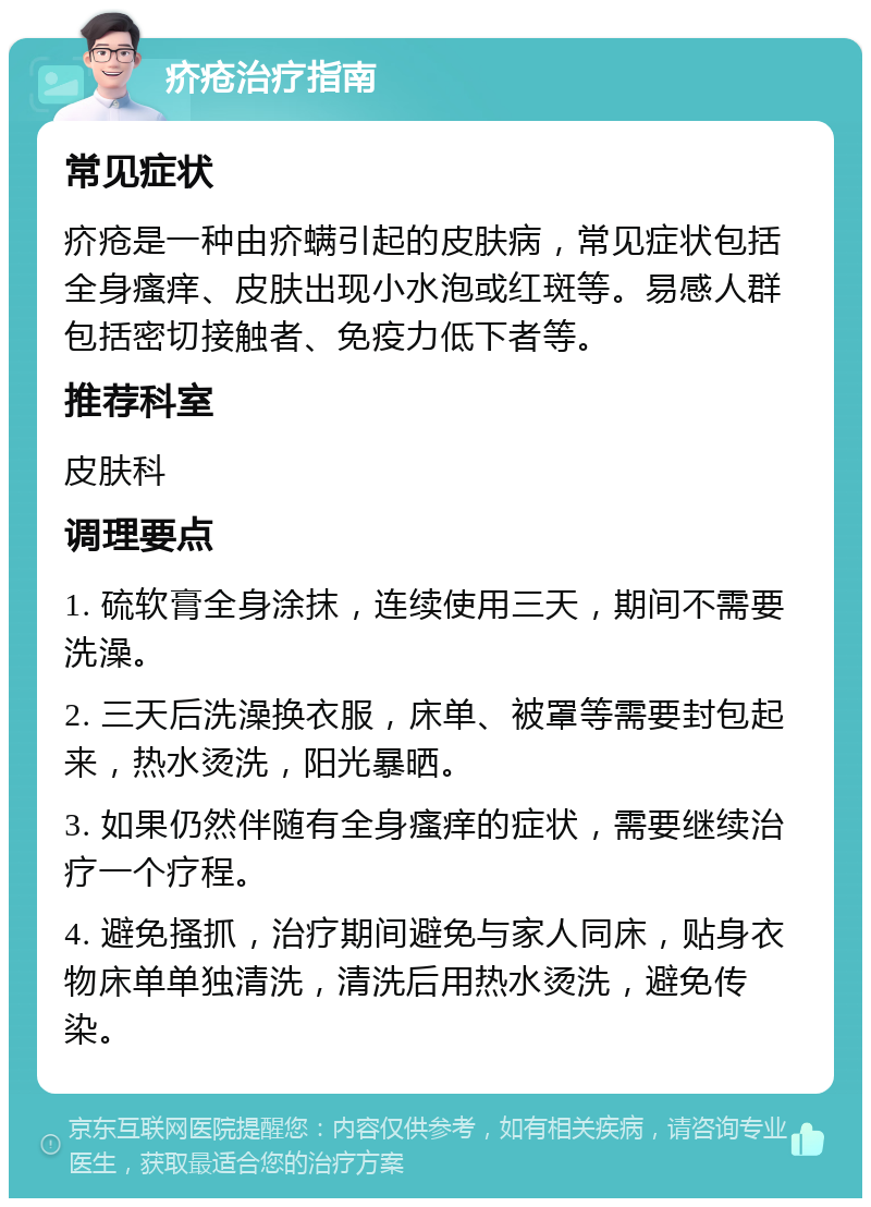 疥疮治疗指南 常见症状 疥疮是一种由疥螨引起的皮肤病，常见症状包括全身瘙痒、皮肤出现小水泡或红斑等。易感人群包括密切接触者、免疫力低下者等。 推荐科室 皮肤科 调理要点 1. 硫软膏全身涂抹，连续使用三天，期间不需要洗澡。 2. 三天后洗澡换衣服，床单、被罩等需要封包起来，热水烫洗，阳光暴晒。 3. 如果仍然伴随有全身瘙痒的症状，需要继续治疗一个疗程。 4. 避免搔抓，治疗期间避免与家人同床，贴身衣物床单单独清洗，清洗后用热水烫洗，避免传染。