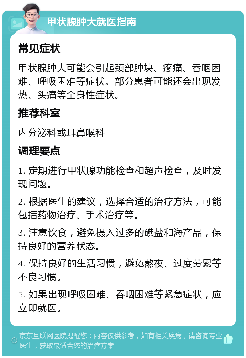 甲状腺肿大就医指南 常见症状 甲状腺肿大可能会引起颈部肿块、疼痛、吞咽困难、呼吸困难等症状。部分患者可能还会出现发热、头痛等全身性症状。 推荐科室 内分泌科或耳鼻喉科 调理要点 1. 定期进行甲状腺功能检查和超声检查，及时发现问题。 2. 根据医生的建议，选择合适的治疗方法，可能包括药物治疗、手术治疗等。 3. 注意饮食，避免摄入过多的碘盐和海产品，保持良好的营养状态。 4. 保持良好的生活习惯，避免熬夜、过度劳累等不良习惯。 5. 如果出现呼吸困难、吞咽困难等紧急症状，应立即就医。